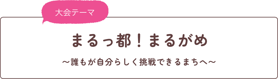 大会テーマ まるっ都！まるがめ ～誰もが自分らしく挑戦できるまちへ～