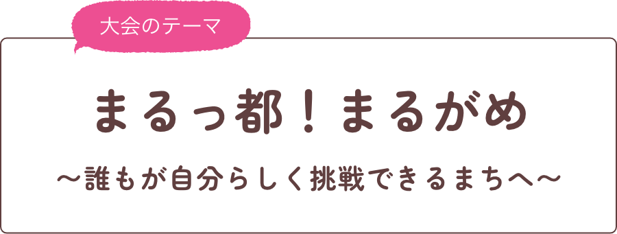 大会テーマ まるっ都！まるがめ ～誰もが自分らしく挑戦できるまちへ～